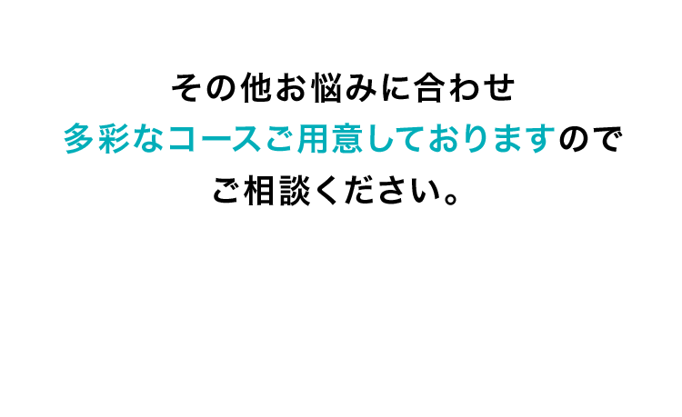 その他お悩みに合わせ多彩なコースご用意しておりますのでご相談ください。