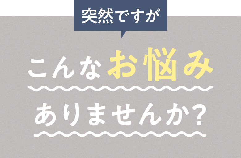 突然ですが こんなお悩みありませんか？