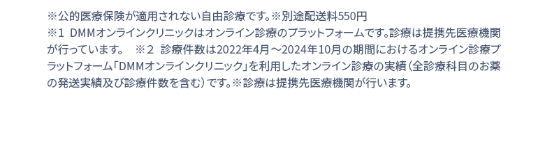 ※公的医療保険が適用されない自由診療です。※別途配送料550円 ※1 DMMオンラインクリニックはオンライン診療のプラットフォームです。診療は提携先医療機関が行っています。 ※２ 診療件数は2022年4月1日〜2024年２月の期間におけるオンライン診療受診サービス「DMMオンラインクリニック」を利用したオンライン診療の実績(お薬の発送実績を含む)診療は提携先医療機関が行います。