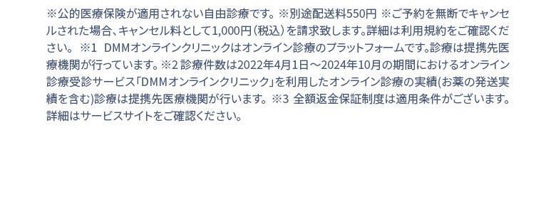 ※公的医療保険が適用されない自由診療です。※別途配送料550円 ※1 DMMオンラインクリニックはオンライン診療のプラットフォームです。診療は提携先医療機関が行っています。 ※２ 診療件数は2022年4月1日〜2024年２月の期間におけるオンライン診療受診サービス「DMMオンラインクリニック」を利用したオンライン診療の実績(お薬の発送実績を含む)診療は提携先医療機関が行います。