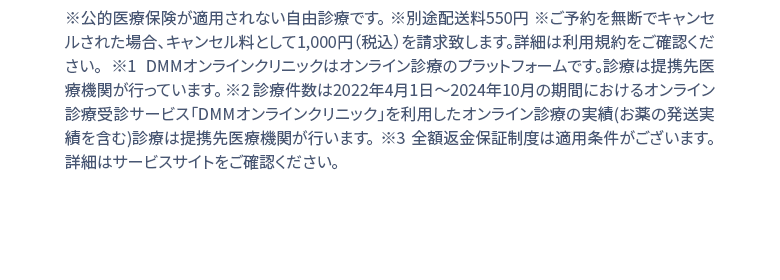 ※公的医療保険が適用されない自由診療です。※別途配送料550円 ※1 DMMオンラインクリニックはオンライン診療のプラットフォームです。診療は提携先医療機関が行っています。 ※２ 診療件数は2022年4月1日〜2024年２月の期間におけるオンライン診療受診サービス「DMMオンラインクリニック」を利用したオンライン診療の実績(お薬の発送実績を含む)診療は提携先医療機関が行います。