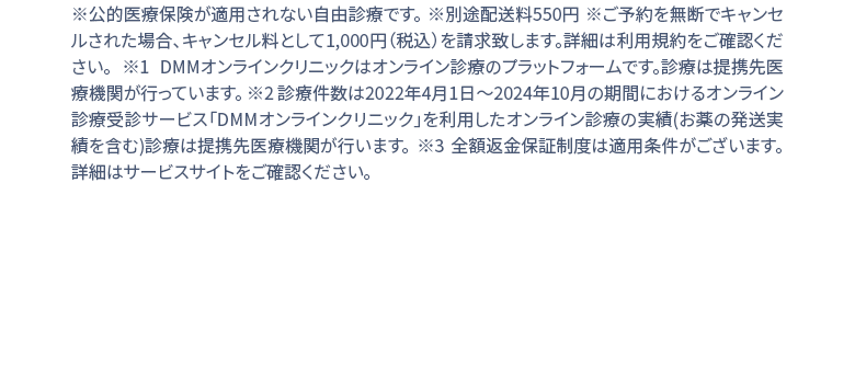 ※公的医療保険が適用されない自由診療です。※別途配送料550円 ※1 DMMオンラインクリニックはオンライン診療のプラットフォームです。診療は提携先医療機関が行っています。 ※２ 診療件数は2022年4月1日〜2024年２月の期間におけるオンライン診療受診サービス「DMMオンラインクリニック」を利用したオンライン診療の実績(お薬の発送実績を含む)診療は提携先医療機関が行います。