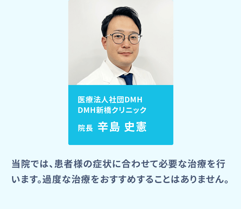 医療法人社団DMH DMH新橋クリニック院長：辛島 史憲、医療法人社団DMH DMH大阪クリニック院長：真壁 聖／当院では、患者様の症状に合わせて必要な治療を行います。過度な治療をおすすめすることはありません。