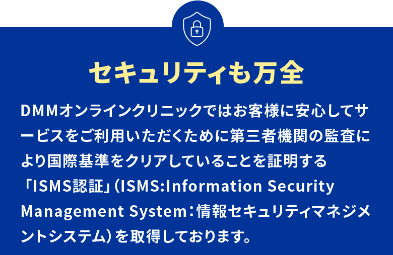 セキュリティも万全 DMMオンラインクリニックではお客様に安心してサービスをご利用いただくために第三者機関の監査により国際基準をクリアしていることを証明する 「ISMS認証」（ISMS:Information Security Management System：情報セキュリティマネジメントシステム）を取得しております。