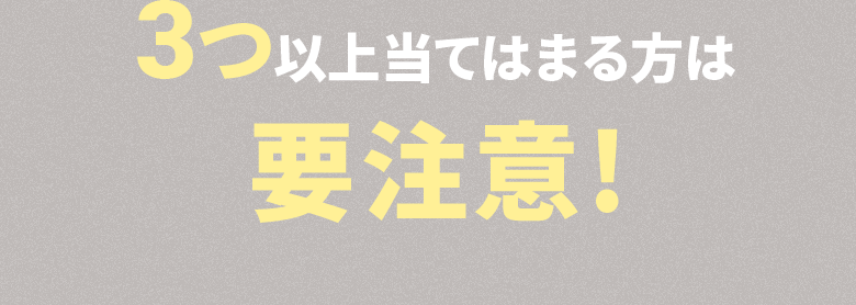 3つ以上当てはまる方は要注意!