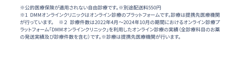 ※公的医療保険が適用されない自由診療です。※別途配送料550円 ※1 DMMオンラインクリニックはオンライン診療のプラットフォームです。診療は提携先医療機関が行っています。 ※２ 診療件数は2022年4月1日〜2024年２月の期間におけるオンライン診療受診サービス「DMMオンラインクリニック」を利用したオンライン診療の実績(お薬の発送実績を含む)診療は提携先医療機関が行います。