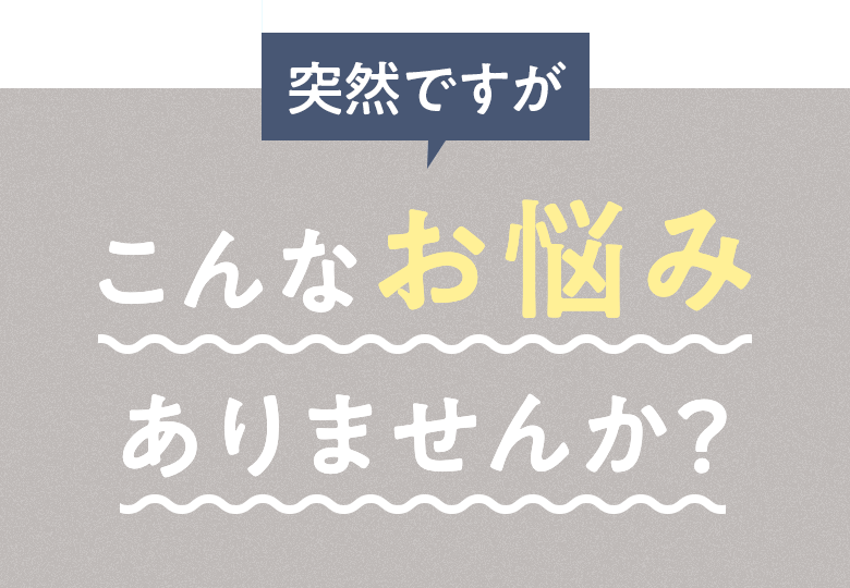 突然ですが こんなお悩みありませんか？