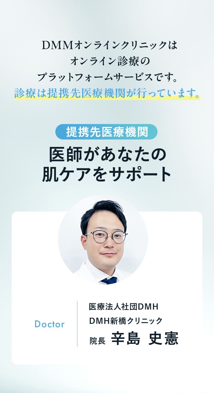DMMオンラインクリニックは オンライン診療の プラットフォームサービスです。 診療は提携先医療機関が行っています。提携先医療機関 医師があなたの肌ケアをサポート Doctor 医療法人社団DMH DMH新橋クリニック 院長 辛島 史憲