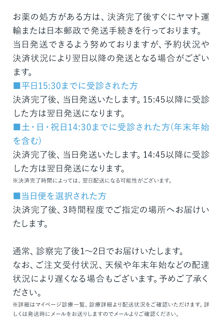 お薬の処方がある方は、決済完了後すぐにヤマト運輸または日本郵政で発送手続きを行っております。当日発送できるよう努めておりますが、予約状況や決済状況により翌日以降の発送となる場合がございます。■平日15:30までに受診された方決済完了後、当日発送いたします。15:45以降に受診した方は翌日発送になります。■土・日・祝日14:30までに受診された方(年末年始を含む)決済完了後、当日発送いたします。14:45以降に受診した方は翌日発送になります。※決済完了時間によっては、翌日配送になる可能性がございます。■当日便を選択された方決済完了後、3時間程度でご指定の場所へお届けいたします。通常、診察完了後1～2日でお届けいたします。なお、ご注文受付状況、天候や年末年始などの配達状況により遅くなる場合もございます。予めご了承ください。※詳細はマイページ診療一覧、診療詳細より配送状況をご確認いただけます。詳しくは発送時にメールをお送りしますのでメールよりご確認ください。