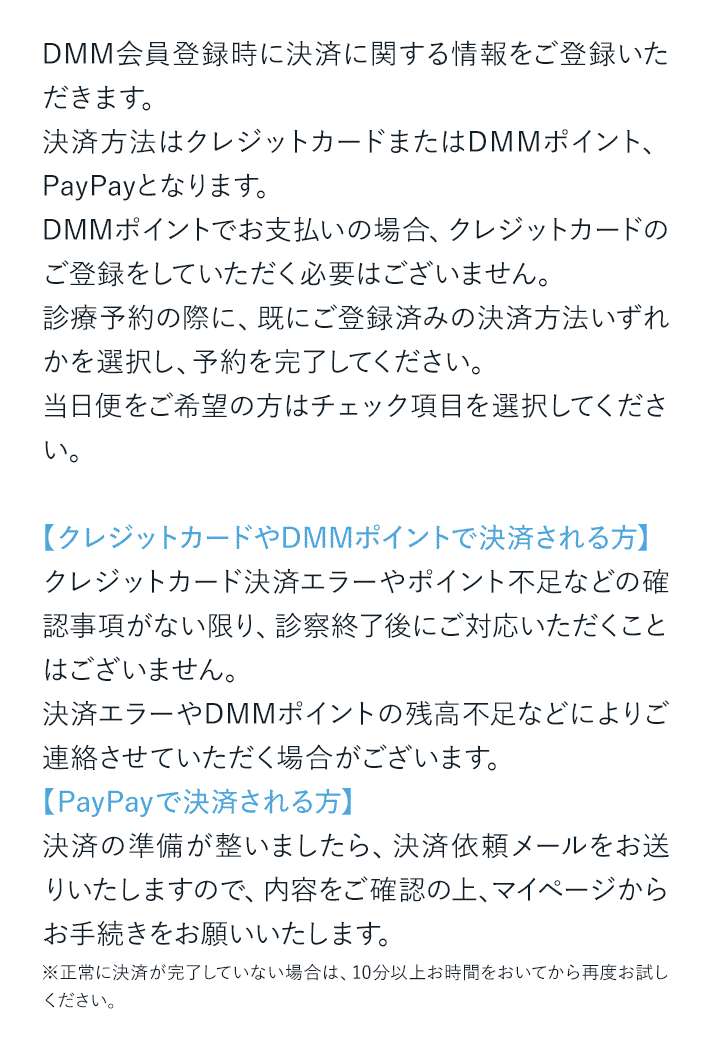 DMM会員登録時に決済に関する情報をご登録いただきます。決済方法はクレジットカードまたはDMMポイント、PayPayとなります。DMMポイントでお支払いの場合、クレジットカードのご登録をしていただく必要はございません。診療予約の際に、既にご登録済みの決済方法いずれかを選択し、予約を完了してください。当日便をご希望の方はチェック項目を選択してください。【クレジットカードやDMMポイントで決済される方】クレジットカード決済エラーやポイント不足などの確認事項がない限り、診察終了後にご対応いただくことはございません。決済エラーやDMMポイントの残高不足などによりご連絡させていただく場合がございます。【PayPayで決済される方】決済の準備が整いましたら、決済依頼メールをお送りいたしますので、内容をご確※正常に決済が完了していない場合は、10分以上お時間をおいてから再度お試しください。