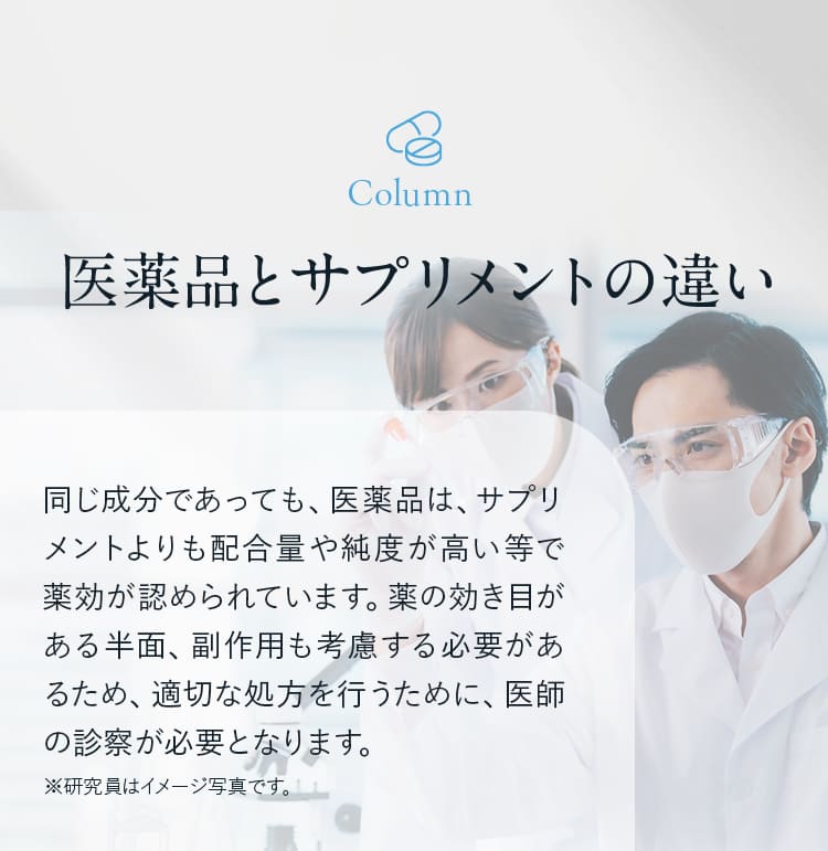 医薬品とサプリメントの違い!同じ成分であっても、医薬品は、サプリメントよりも配合量や純度が高い等で薬効が認められています。薬の効き目がある半面、副作用も考慮する必要があるため、適切な処方を行うために、医師の診察が必要となります。 