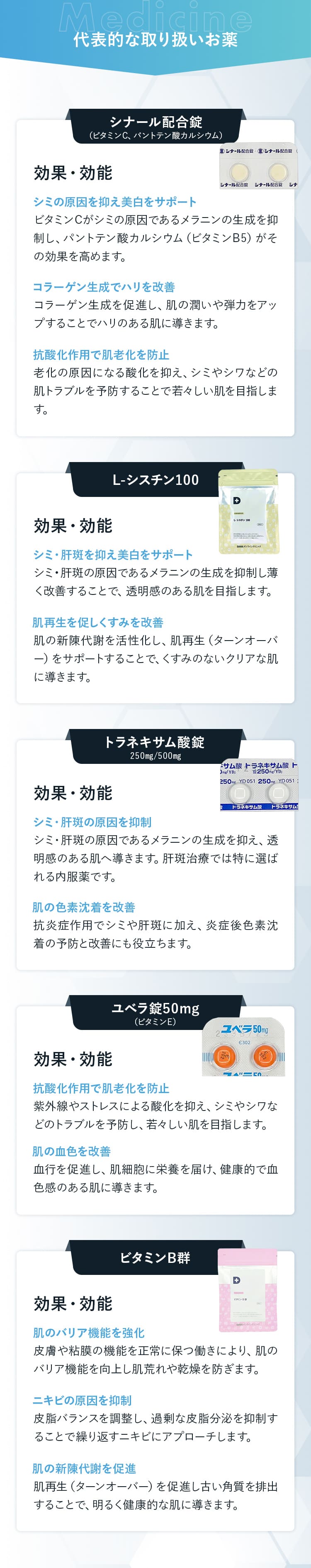 代表的な取り扱いお薬  ・シナール配合錠:効果・効能 シミの原因を抑え美白をサポート コラーゲン生成でハリを改善 抗酸化作用で肌老化を防止 ・L-シスチン100：効果・効能 シミ・肝斑を抑え美白をサポート 肌再⽣を促しくすみを改善  ・トラネキサム酸錠:効果・効能 シミ・肝斑の原因を抑制  肌の色素沈着を改善  ・ユベラ錠50mg:効果・効能 抗酸化作用で肌老化を防止 肌の血色を改善  ・ビタミンB群:効果・効能 肌のバリア機能を強化  ニキビの原因を抑制 肌の新陳代謝を促進