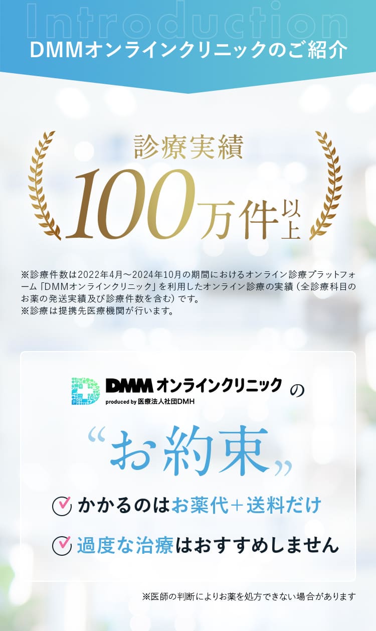 DMMオンラインクリニックのご紹介 診療実績100万件以上 DMMオンラインクリニックのお約束 ・かかるのはお薬代＋送料だけ ・過度な治療はおすすめしませんん