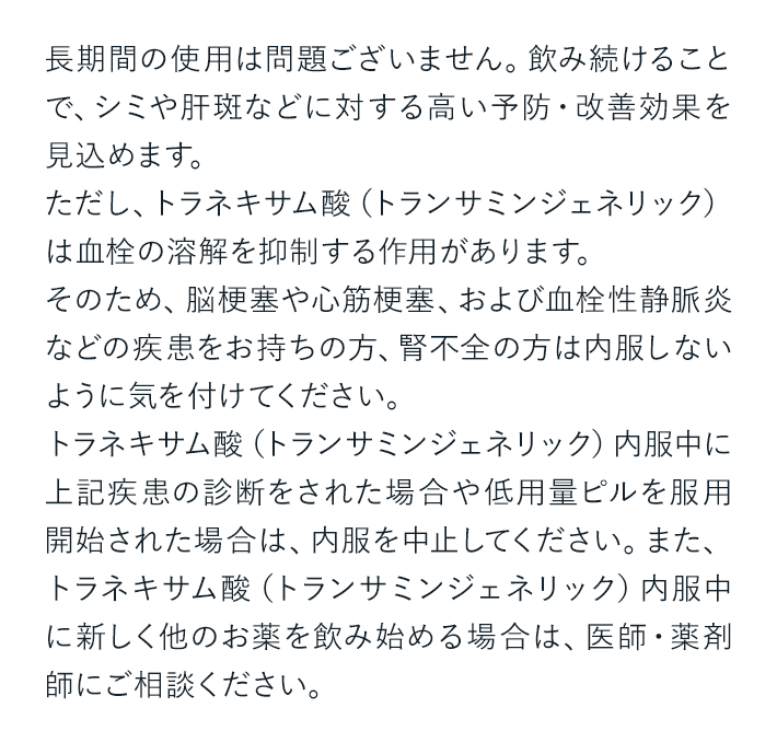 長期間の使用は問題ございません。飲み続けることで、シミや肝斑などに対する高い予防・改善効果を見込めます。ただし、トラネキサム酸（トランサミンジェネリック）は血栓の溶解を抑制する作用があります。そのため、脳梗塞や心筋梗塞、および血栓性静脈炎などの疾患をお持ちの方、腎不全の方は内服しないように気を付けてください。トラネキサム酸（トランサミンジェネリック）内服中に上記疾患の診断をされた場合や低用量ピルを服用開始された場合は、内服を中止してください。また、トラネキサム酸（トランサミンジェネリック）内服中に新しく他のお薬を飲み始める場合は、医師・薬剤師にご相談ください。