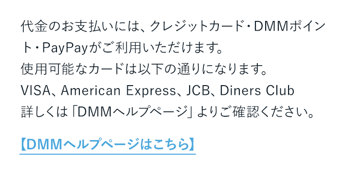 代金のお支払いには、クレジットカード・DMMポイント・PayPayがご利用いただけます。 使用可能なカードは以下の通りになります。【DMMヘルプページはこちら】