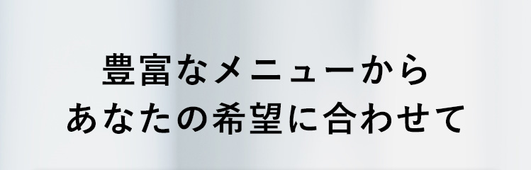 豊富なメニューからあなたの希望に合わせて