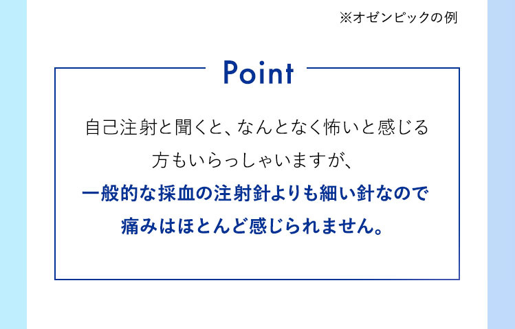 自己注射と聞くと、なんとなく怖いと感じる方もいらっしゃいますが、一般的な採血の注射針のおよそ1/4程度の太さで、痛みはほとんど感じられません。