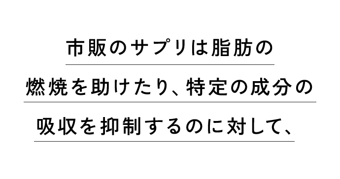 市販のサプリは脂肪の燃焼を助けたり、特定の成分の吸収を抑制するのに対して、