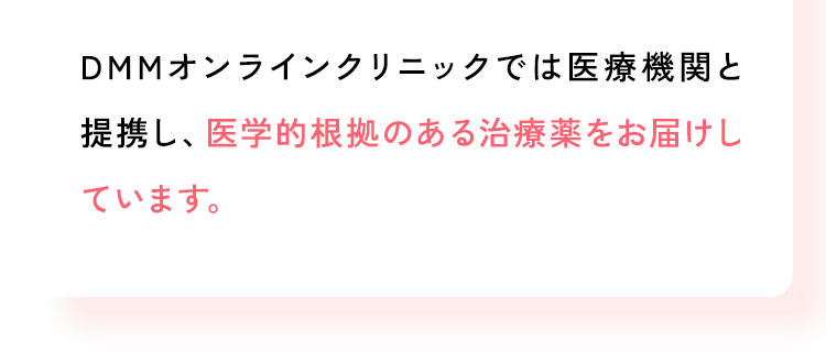 DMMオンラインクリニックでは医療機関と提携し、医学的根拠のある治療薬をお届けしています。