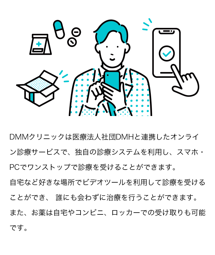 DMMクリニックは医療法人社団DMHと連携したオンライン診療サービスで、独自の診療システムを利用し、スマホ・PCでワンストップで診療を受けることができます。自宅など好きな場所でビデオツールを利用して診療を受けることができ、 誰にも会わずに治療を行うことができます。また、お薬は自宅やコンビニ、ロッカーでの受け取りも可能です。