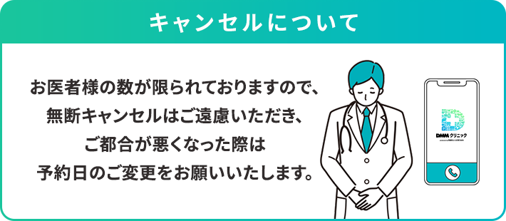 キャンセルについて
お医者様の数が限られておりますので、無断キャンセルはご遠慮いただき、ご都合が悪くなった際は予約日のご変更をお願いいたします。