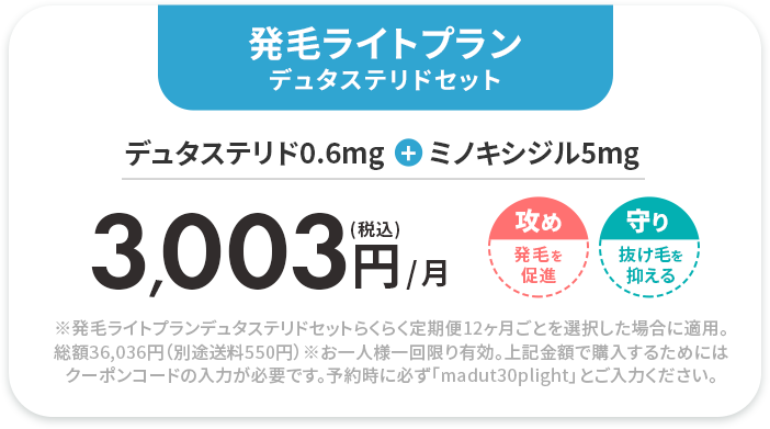 発毛ライトプラン デュタステリドセット 
					デュタステリド0.6mg+ミノキシジル5mg 
					(税込)3,003円/月 
					※発毛ライトプランデュタステリドセットらくらく定期便12ヶ月ごとを選択した場合に適用。総額36,036円（別途送料550円）
					※お一人様一回限り有効。上記金額で購入するためにはクーポンコードの入力が必要です。予約時に必ず「madut30plight」とご入力ください。