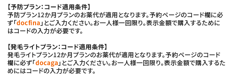 
			  【予防プラン：コード適用条件】
			  予防プラン12か月プランのお薬代が適用となります。予約ページのコード欄に必ず「docfina」とご入力ください。お一人様一回限り。表示金額で購入するためにはコードの入力が必要です。
			  【発毛ライトプラン：コード適用条件】
			  発毛ライトプラン12か月プランのお薬代が適用となります。予約ページのコード欄に必ず「docaga」とご入力ください。お一人様一回限り。表示金額で購入するためにはコードの入力が必要です。