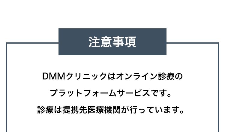 注意事項 DMMクリニックはオンライン診療のプラットフォームサービスです。診療は提携先医療機関が行っています。