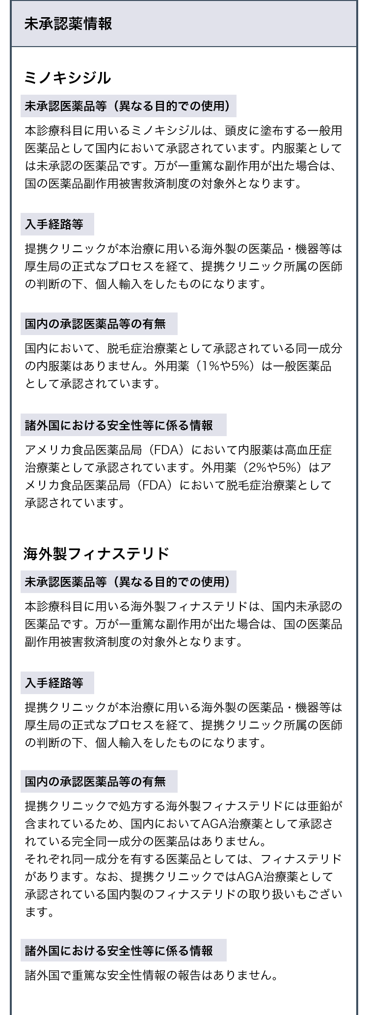未承認薬情報
ミノキシジルについて
・未承認医薬品等
本診療科目に用いるミノキシジルは、頭皮に塗布する一般用医薬品として国内において承認されています。内服薬としては未承認の医薬品です。万が一重篤な副作用が出た場合は、国の医薬品副作用被害救済制度の対象外となります。
・入手経路等
提携クリニックが本治療に用いる海外製の医薬品・機器等は厚生局の正式なプロセスを経て、提携クリニック所属の医師の判断の下、個人輸入をしたものになります。
・国内の承認医薬品等の有無
国内において、脱毛症治療薬として承認されている同一成分の内服薬はありません。外用薬(1%や5%)は一般医薬品として承認されています。
・諸外国における安全性等に係る情報
アメリカ食品医薬品局(FDA)において内服薬は高血圧症治療薬として承認されています。外用薬(2%や5%)はアメリカ食品医薬品局(FDA)において脱毛症治療薬として承認されています。
海外製フィナステリドについて
・未承認医薬品等
本診療科目に用いる海外製フィナステリドは、国内未承認の医薬品です。万が一重篤な副作用が出た場合は、国の医薬品副作用被害救済制度の対象外となります。
・入手経路等
提携クリニックが本治療に用いる海外製の医薬品・機器等は厚生局の正式なプロセスを経て、提携クリニック所属の医師の判断の下、個人輸入をしたものになります。
・国内の承認医薬品等の有無
提携クリニックで処方する海外製フィナステリドには亜鉛が含まれているため、国内においてAGA治療薬として承認されている完全同一成分の医薬品はありません。それぞれ同一成分を有する医薬品としては、フィナステリドがあります。なお、提携クリニックではAGA治療薬として承認されている国内製のフィナステリドの取り扱いもございます。
・諸外国における安全性等に係る情報
諸外国で重篤な安全性情報の報告はありません。