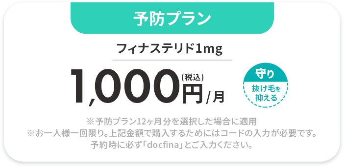 予防プラン フィナステリド1mg 
				(税込)1,000円/月 
				※予防プラン12ヶ月分を選択した場合に適用※お一人様一回限り。上記金額で購入するためにはコードの入力が必要です。予約時に必ず「docfina」とご入力ください。