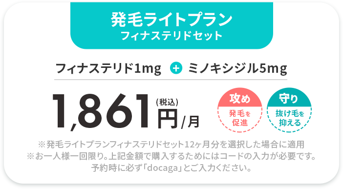 発毛ライトプラン フィナステリドセット 
				フィナステリド1mg+ミノキシジル5mg 
				(税込)1,861円/月 
				※発毛ライトプランフィナステリドセット12ヶ月分を選択した場合に適用※お一人様一回限り。上記金額で購入するためにはコードの入力が必要です。予約時に必ず「docaga」とご入力ください。