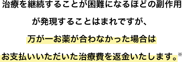 治療を継続することが困難になるほどの副作用が発現することはまれですが、万が一お薬が合わなかった場合はお支払いいただいた治療費を返金いたします。※