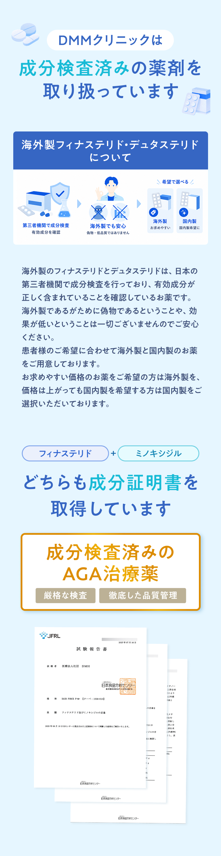 DMMクリニックは成分検査済みの薬剤を取り扱っています 海外製のフィナステリドとデュタステリドは、日本の第三者機関で成分検査を行っており、有効成分が正しく含まれていることを確認しているお薬です。
				海外製であるがために偽物であるということや、効果が低いということは一切ございませんのでご安心ください。
				患者様のご希望に合わせて海外製と国内製のお薬をご用意しております。
				お求めやすい価格のお薬をご希望の方は海外製を、価格は上がっても国内製を希望する方は国内製をご選択いただいております。フィナステリド＋ミノキシジルどちらも成分証明書を取得しています