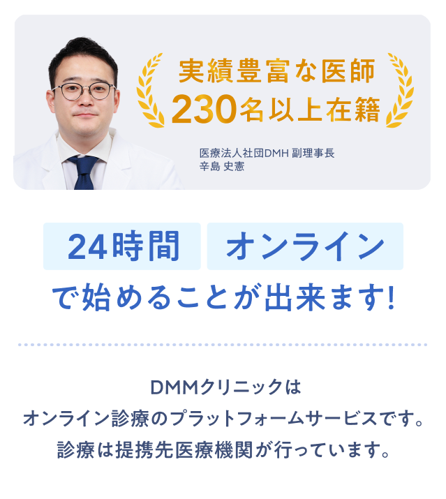 実績1 実績豊富な医師230名以上在籍 24時間オンラインで始めることが出来ます！ DMMクリニックはオンライン診療のプラットフォームサービスです。診療は提携先医療機関が行っています。