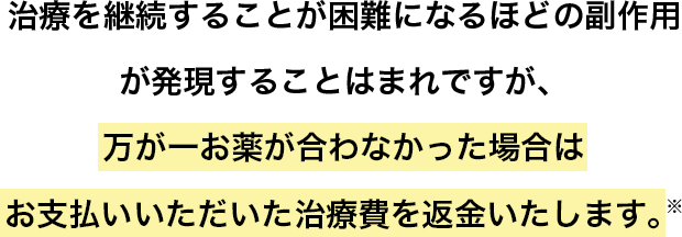 治療を継続することが困難になるほどの副作用が発現することはまれですが、万が一お薬が合わなかった場合はお支払いいただいた治療費を返金いたします。※