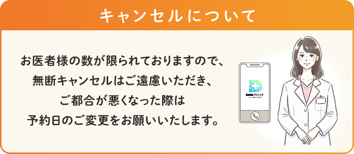 キャンセルについて
                    お医者様の数が限られておりますので、無断キャンセルはご遠慮いただき、ご都合が悪くなった際は予約日のご変更をお願いいたします。