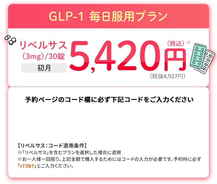 GLP-1 毎日服用プラン リベルサス(3mg)/30錠 初月5,420円税込※(税抜4,927円)
						予約ページのコード欄に必ず下記コードをご入力ください
						【リベルサス：コード適用条件】※「リベルサス」を含むプランを選択した場合に適用※お一人様一回限り。上記金額で購入するためにはコードの入力が必要です。予約時に必ず「r73b7」とご入力ください。