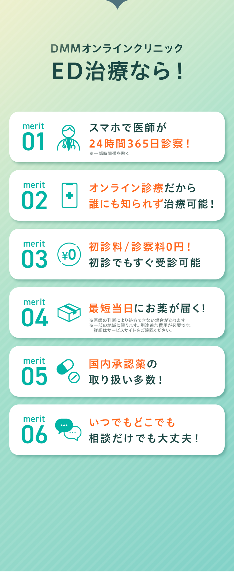 DMMオンラインクリニックED治療なら!
     merit01 スマホで医師が24時間365日診察!
     merit02 オンライン診療だから誰にも知られず治療可能！
     merit03 初診料/診察料0円!初診でもすぐ受診可能
     merit04 最短当日にお薬が届く!
     merit05 国内承認薬の取り扱い多数！
     merit06 いつでもどこでも相談だけでも大丈夫！