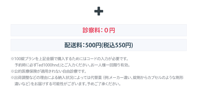 + 診察料:0円 配送料:500円 (税込550円) 
          ※100錠プランを上記金額で購入するためにはコードの入力が必要です。予約時に必ず「ed1000hnd」とご入力ください。お一人様一回限り有効。
          ※公的医療保険が適用されない自由診療です。
          ※出荷調整などの理由による納入状況によっては代替薬 (例:メーカー違い、錠剤からカプセルのような剤形違いなど)をお届けする可能性がございます。予めご了承ください。