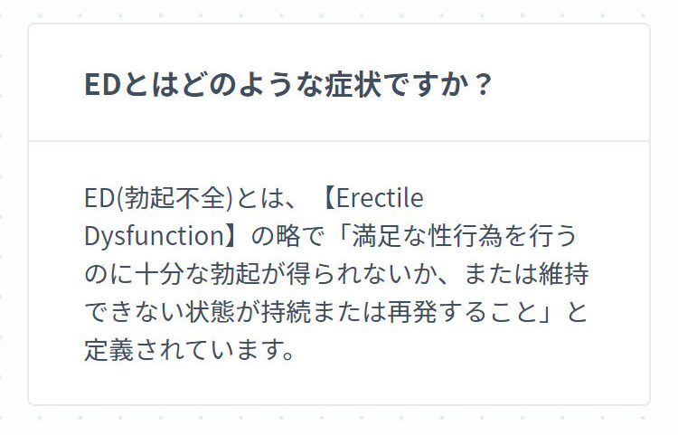 EDとはどのような症状ですか？ ED(勃起不全)とは、【Erectile Dysfunction】の略で「満足な性行為を行うのに十分な勃起が得られないか、または維持できない状態が持続または再発すること」と定義されています。