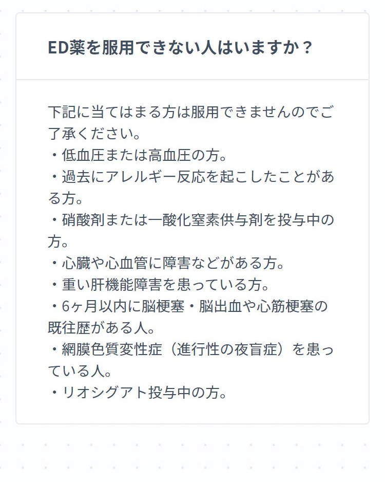 ED薬を服用できない人はいますか？ 下記に当てはまる方は服用できませんのでご了承ください。・低血圧または高血圧の方。・過去にアレルギー反応を起こしたことがある方。・硝酸剤または一酸化窒素供与剤を投与中の方。・心臓や心血管に障害などがある方。・重い肝機能障害を患っている方。・6ヶ月以内に脳梗塞・脳出血や心筋梗塞の既往歴がある人。・網膜色質変性症（進行性の夜盲症）を患っている人。・リオシグアト投与中の方。