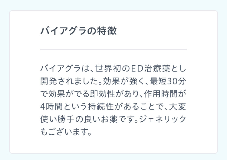 バイアグラの特徴 バイアグラは、世界初のED治療薬とし開発されました。効果が強く、最短30分で効果がでる即効性があり、作用時間が4時間という持続性があることで、大変使い勝手の良いお薬です。ジェネリックもございます。