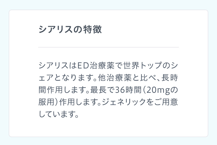 シアリスの特徴 シアリスはED治療薬で世界トップのシェアとなります。他治療薬と比べ、長時間作用します。最長で36時間(20mgの服用)作用します。ジェネリックをご用意しています。
