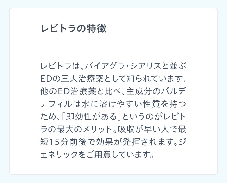 レビトラの特徴 レビトラは、バイアグラ・シアリスと並ぶEDの三大治療薬として知られています。他のED治療薬と比べ、主成分のバルデナフィルは水に溶けやすい性質を持つため、「即効性がある」というのがレビトラの最大のメリット。吸収が早い人で最短15分前後で効果が発揮されます。ジェネリックをご用意しています。