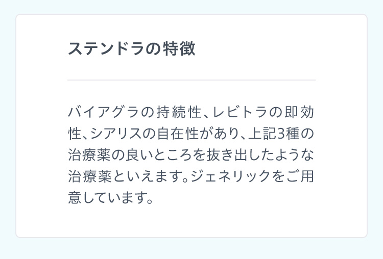 ステンドラの特徴 バイアグラの持続性、レビトラの即効性、シアリスの自在性があり、上記3種の治療薬の良いところを抜き出したような治療薬といえます。ジェネリックをご用意しています。