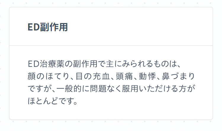 ED副作用 ED治療薬の副作用で主にみられるものは、顔のほてり、目の充血、頭痛、動悸、鼻づまりですが、一般的に問題なく服用いただける方がほとんどです。