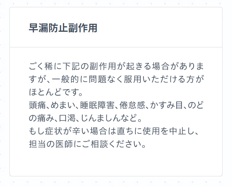 早漏防止副作用 ごく稀に下記の副作用が起きる場合がありますが、一般的に問題なく服用いただける方がほとんどです。頭痛、めまい、睡眠障害、倦怠感、かすみ目、のどの痛み、口渇、じんましんなど。もし症状が辛い場合は直ちに使用を中止し、担当の医師にご相談ください。