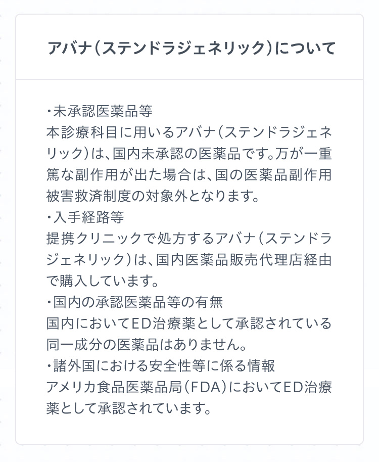 アバナ（ステンドラジェネリック）について　
・未承認医薬品等
本診療科目に用いるアバナ（ステンドラジェネリック）は、国内未承認の医薬品です。万が一重篤な副作用が出た場合は、国の医薬品副作用被害救済制度の対象外となります。
・入手経路等
提携クリニックで処方するアバナ（ステンドラジェネリック）は、国内医薬品販売代理店経由で購入しています。
・国内の承認医薬品等の有無
国内においてED治療薬として承認されている同一成分の医薬品はありません。
・諸外国における安全性等に係る情報
アメリカ食品医薬品局（FDA）においてED治療薬として承認されています。
