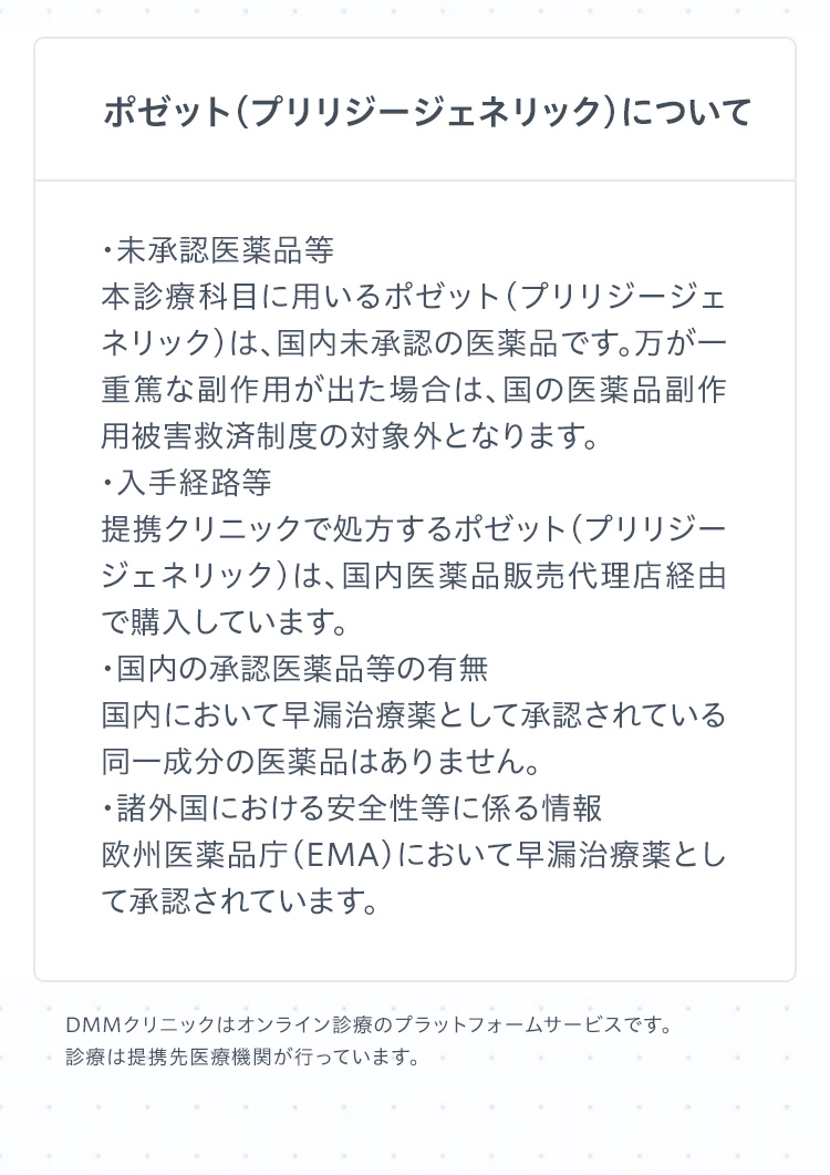ポゼット（プリリジージェネリック）について　
・未承認医薬品等
本診療科目に用いるポゼット（プリリジージェネリック）は、国内未承認の医薬品です。万が一重篤な副作用が出た場合は、国の医薬品副作用被害救済制度の対象外となります。
・入手経路等
提携クリニックで処方するポゼット（プリリジージェネリック）は、国内医薬品販売代理店経由で購入しています。
・国内の承認医薬品等の有無
国内において早漏治療薬として承認されている同一成分の医薬品はありません。
・諸外国における安全性等に係る情報
欧州医薬品庁（EMA）において早漏治療薬として承認されています。