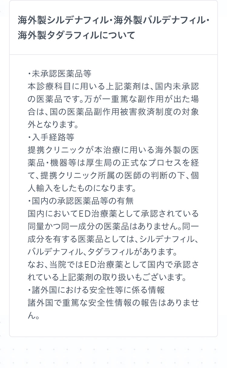 海外製シルデナフィル・海外製バルデナフィル・海外製タダラフィルについて　
・未承認医薬品等
本診療科目に用いる上記薬剤は、国内未承認の医薬品です。万が一重篤な副作用が出た場合は、国の医薬品副作用被害救済制度の対象外となります。
・入手経路等
提携クリニックが本治療に用いる海外製の医薬品・機器等は厚生局の正式なプロセスを経て、提携クリニック所属の医師の判断の下、個人輸入をしたものになります。
・国内の承認医薬品等の有無
国内においてED治療薬として承認されている同量かつ同一成分の医薬品はありません。同一成分を有する医薬品としては、シルデナフィル、バルデナフィル、タダラフィルがあります。
なお、当院ではED治療薬として国内で承認されている上記薬剤の取り扱いもございます。
・諸外国における安全性等に係る情報
諸外国で重篤な安全性情報の報告はありません。